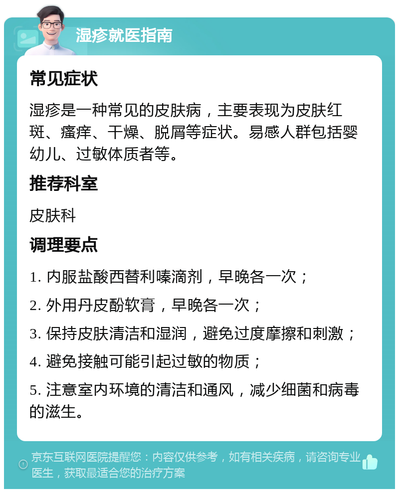 湿疹就医指南 常见症状 湿疹是一种常见的皮肤病，主要表现为皮肤红斑、瘙痒、干燥、脱屑等症状。易感人群包括婴幼儿、过敏体质者等。 推荐科室 皮肤科 调理要点 1. 内服盐酸西替利嗪滴剂，早晚各一次； 2. 外用丹皮酚软膏，早晚各一次； 3. 保持皮肤清洁和湿润，避免过度摩擦和刺激； 4. 避免接触可能引起过敏的物质； 5. 注意室内环境的清洁和通风，减少细菌和病毒的滋生。