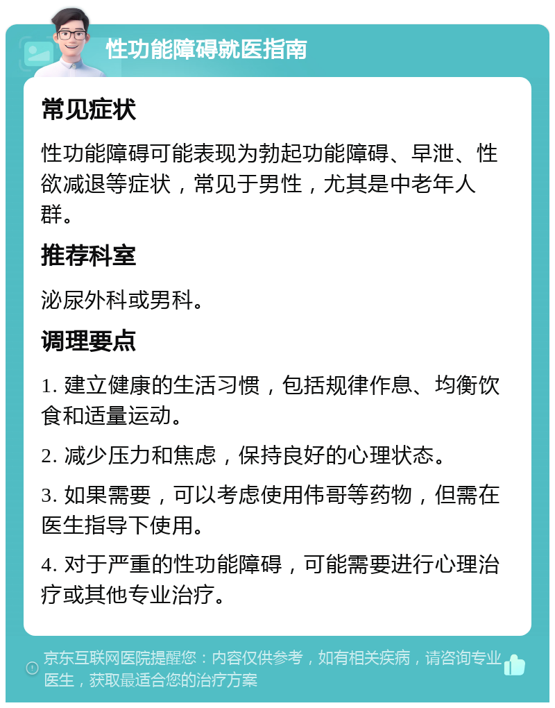 性功能障碍就医指南 常见症状 性功能障碍可能表现为勃起功能障碍、早泄、性欲减退等症状，常见于男性，尤其是中老年人群。 推荐科室 泌尿外科或男科。 调理要点 1. 建立健康的生活习惯，包括规律作息、均衡饮食和适量运动。 2. 减少压力和焦虑，保持良好的心理状态。 3. 如果需要，可以考虑使用伟哥等药物，但需在医生指导下使用。 4. 对于严重的性功能障碍，可能需要进行心理治疗或其他专业治疗。