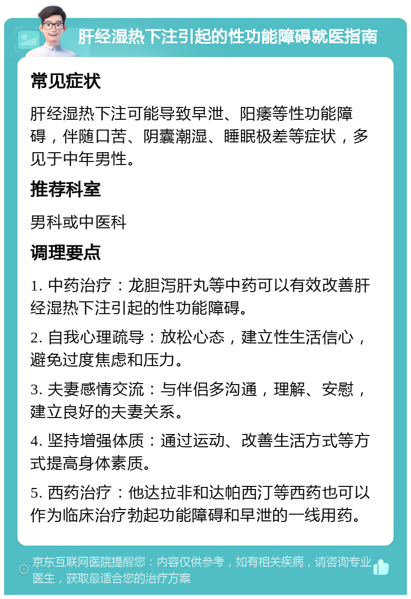 肝经湿热下注引起的性功能障碍就医指南 常见症状 肝经湿热下注可能导致早泄、阳痿等性功能障碍，伴随口苦、阴囊潮湿、睡眠极差等症状，多见于中年男性。 推荐科室 男科或中医科 调理要点 1. 中药治疗：龙胆泻肝丸等中药可以有效改善肝经湿热下注引起的性功能障碍。 2. 自我心理疏导：放松心态，建立性生活信心，避免过度焦虑和压力。 3. 夫妻感情交流：与伴侣多沟通，理解、安慰，建立良好的夫妻关系。 4. 坚持增强体质：通过运动、改善生活方式等方式提高身体素质。 5. 西药治疗：他达拉非和达帕西汀等西药也可以作为临床治疗勃起功能障碍和早泄的一线用药。