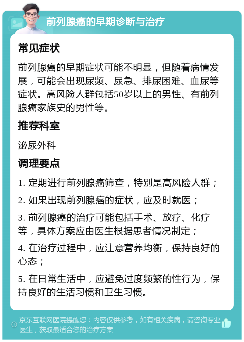 前列腺癌的早期诊断与治疗 常见症状 前列腺癌的早期症状可能不明显，但随着病情发展，可能会出现尿频、尿急、排尿困难、血尿等症状。高风险人群包括50岁以上的男性、有前列腺癌家族史的男性等。 推荐科室 泌尿外科 调理要点 1. 定期进行前列腺癌筛查，特别是高风险人群； 2. 如果出现前列腺癌的症状，应及时就医； 3. 前列腺癌的治疗可能包括手术、放疗、化疗等，具体方案应由医生根据患者情况制定； 4. 在治疗过程中，应注意营养均衡，保持良好的心态； 5. 在日常生活中，应避免过度频繁的性行为，保持良好的生活习惯和卫生习惯。