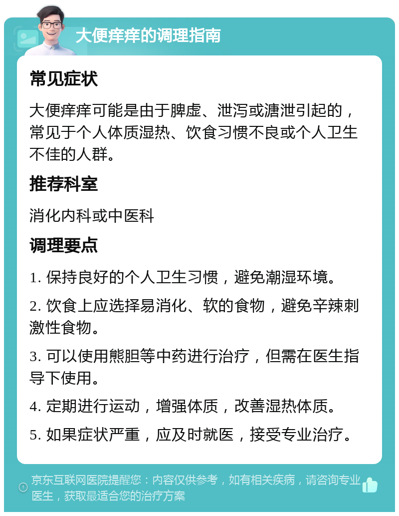 大便痒痒的调理指南 常见症状 大便痒痒可能是由于脾虚、泄泻或溏泄引起的，常见于个人体质湿热、饮食习惯不良或个人卫生不佳的人群。 推荐科室 消化内科或中医科 调理要点 1. 保持良好的个人卫生习惯，避免潮湿环境。 2. 饮食上应选择易消化、软的食物，避免辛辣刺激性食物。 3. 可以使用熊胆等中药进行治疗，但需在医生指导下使用。 4. 定期进行运动，增强体质，改善湿热体质。 5. 如果症状严重，应及时就医，接受专业治疗。