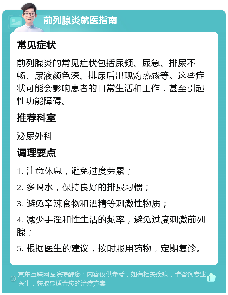 前列腺炎就医指南 常见症状 前列腺炎的常见症状包括尿频、尿急、排尿不畅、尿液颜色深、排尿后出现灼热感等。这些症状可能会影响患者的日常生活和工作，甚至引起性功能障碍。 推荐科室 泌尿外科 调理要点 1. 注意休息，避免过度劳累； 2. 多喝水，保持良好的排尿习惯； 3. 避免辛辣食物和酒精等刺激性物质； 4. 减少手淫和性生活的频率，避免过度刺激前列腺； 5. 根据医生的建议，按时服用药物，定期复诊。