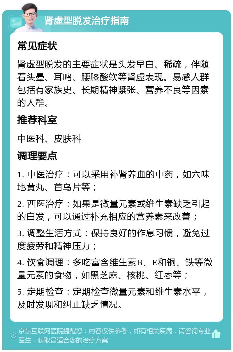 肾虚型脱发治疗指南 常见症状 肾虚型脱发的主要症状是头发早白、稀疏，伴随着头晕、耳鸣、腰膝酸软等肾虚表现。易感人群包括有家族史、长期精神紧张、营养不良等因素的人群。 推荐科室 中医科、皮肤科 调理要点 1. 中医治疗：可以采用补肾养血的中药，如六味地黄丸、首乌片等； 2. 西医治疗：如果是微量元素或维生素缺乏引起的白发，可以通过补充相应的营养素来改善； 3. 调整生活方式：保持良好的作息习惯，避免过度疲劳和精神压力； 4. 饮食调理：多吃富含维生素B、E和铜、铁等微量元素的食物，如黑芝麻、核桃、红枣等； 5. 定期检查：定期检查微量元素和维生素水平，及时发现和纠正缺乏情况。