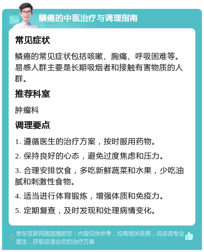 鳞癌的中医治疗与调理指南 常见症状 鳞癌的常见症状包括咳嗽、胸痛、呼吸困难等。易感人群主要是长期吸烟者和接触有害物质的人群。 推荐科室 肿瘤科 调理要点 1. 遵循医生的治疗方案，按时服用药物。 2. 保持良好的心态，避免过度焦虑和压力。 3. 合理安排饮食，多吃新鲜蔬菜和水果，少吃油腻和刺激性食物。 4. 适当进行体育锻炼，增强体质和免疫力。 5. 定期复查，及时发现和处理病情变化。