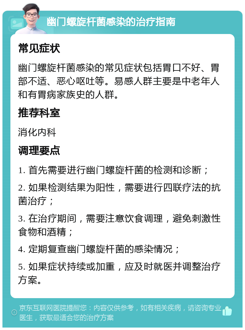 幽门螺旋杆菌感染的治疗指南 常见症状 幽门螺旋杆菌感染的常见症状包括胃口不好、胃部不适、恶心呕吐等。易感人群主要是中老年人和有胃病家族史的人群。 推荐科室 消化内科 调理要点 1. 首先需要进行幽门螺旋杆菌的检测和诊断； 2. 如果检测结果为阳性，需要进行四联疗法的抗菌治疗； 3. 在治疗期间，需要注意饮食调理，避免刺激性食物和酒精； 4. 定期复查幽门螺旋杆菌的感染情况； 5. 如果症状持续或加重，应及时就医并调整治疗方案。