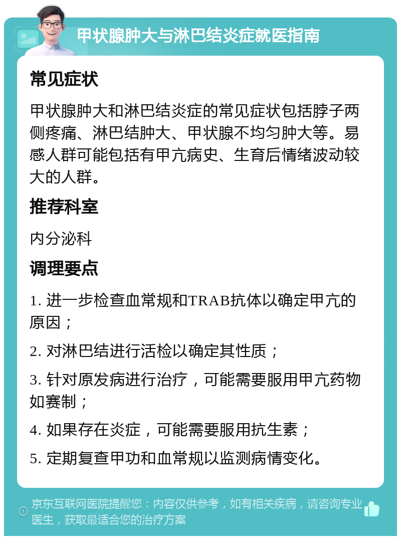 甲状腺肿大与淋巴结炎症就医指南 常见症状 甲状腺肿大和淋巴结炎症的常见症状包括脖子两侧疼痛、淋巴结肿大、甲状腺不均匀肿大等。易感人群可能包括有甲亢病史、生育后情绪波动较大的人群。 推荐科室 内分泌科 调理要点 1. 进一步检查血常规和TRAB抗体以确定甲亢的原因； 2. 对淋巴结进行活检以确定其性质； 3. 针对原发病进行治疗，可能需要服用甲亢药物如赛制； 4. 如果存在炎症，可能需要服用抗生素； 5. 定期复查甲功和血常规以监测病情变化。