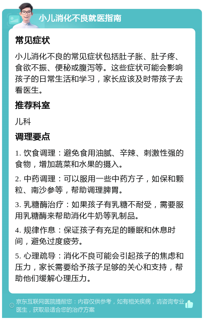 小儿消化不良就医指南 常见症状 小儿消化不良的常见症状包括肚子胀、肚子疼、食欲不振、便秘或腹泻等。这些症状可能会影响孩子的日常生活和学习，家长应该及时带孩子去看医生。 推荐科室 儿科 调理要点 1. 饮食调理：避免食用油腻、辛辣、刺激性强的食物，增加蔬菜和水果的摄入。 2. 中药调理：可以服用一些中药方子，如保和颗粒、南沙参等，帮助调理脾胃。 3. 乳糖酶治疗：如果孩子有乳糖不耐受，需要服用乳糖酶来帮助消化牛奶等乳制品。 4. 规律作息：保证孩子有充足的睡眠和休息时间，避免过度疲劳。 5. 心理疏导：消化不良可能会引起孩子的焦虑和压力，家长需要给予孩子足够的关心和支持，帮助他们缓解心理压力。