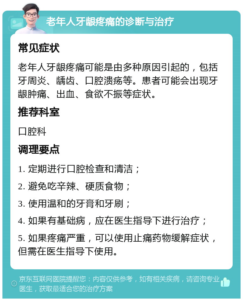 老年人牙龈疼痛的诊断与治疗 常见症状 老年人牙龈疼痛可能是由多种原因引起的，包括牙周炎、龋齿、口腔溃疡等。患者可能会出现牙龈肿痛、出血、食欲不振等症状。 推荐科室 口腔科 调理要点 1. 定期进行口腔检查和清洁； 2. 避免吃辛辣、硬质食物； 3. 使用温和的牙膏和牙刷； 4. 如果有基础病，应在医生指导下进行治疗； 5. 如果疼痛严重，可以使用止痛药物缓解症状，但需在医生指导下使用。