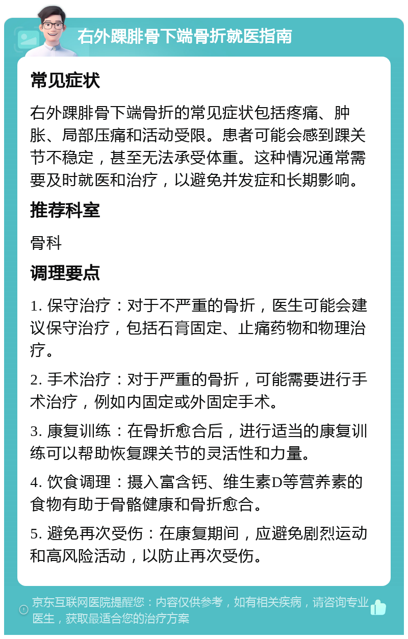 右外踝腓骨下端骨折就医指南 常见症状 右外踝腓骨下端骨折的常见症状包括疼痛、肿胀、局部压痛和活动受限。患者可能会感到踝关节不稳定，甚至无法承受体重。这种情况通常需要及时就医和治疗，以避免并发症和长期影响。 推荐科室 骨科 调理要点 1. 保守治疗：对于不严重的骨折，医生可能会建议保守治疗，包括石膏固定、止痛药物和物理治疗。 2. 手术治疗：对于严重的骨折，可能需要进行手术治疗，例如内固定或外固定手术。 3. 康复训练：在骨折愈合后，进行适当的康复训练可以帮助恢复踝关节的灵活性和力量。 4. 饮食调理：摄入富含钙、维生素D等营养素的食物有助于骨骼健康和骨折愈合。 5. 避免再次受伤：在康复期间，应避免剧烈运动和高风险活动，以防止再次受伤。