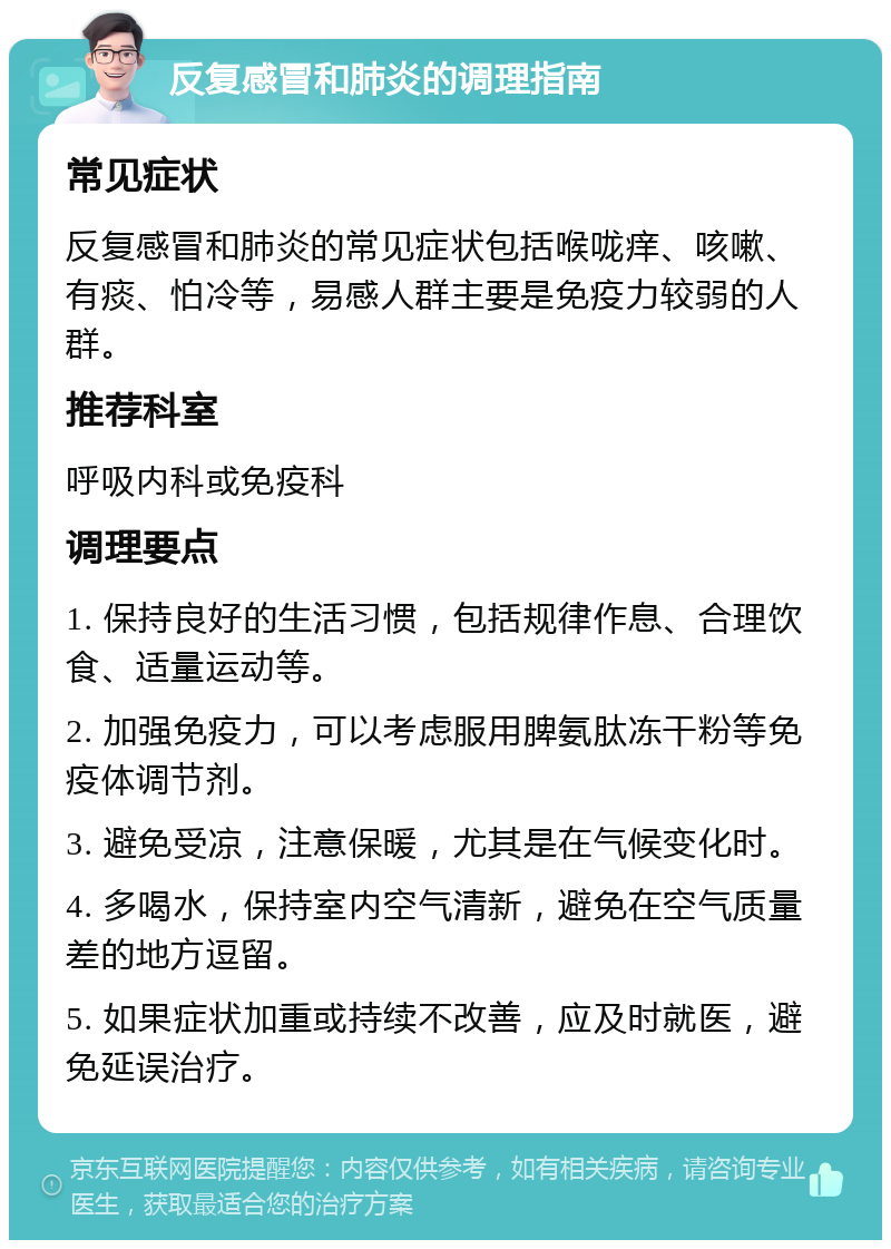 反复感冒和肺炎的调理指南 常见症状 反复感冒和肺炎的常见症状包括喉咙痒、咳嗽、有痰、怕冷等，易感人群主要是免疫力较弱的人群。 推荐科室 呼吸内科或免疫科 调理要点 1. 保持良好的生活习惯，包括规律作息、合理饮食、适量运动等。 2. 加强免疫力，可以考虑服用脾氨肽冻干粉等免疫体调节剂。 3. 避免受凉，注意保暖，尤其是在气候变化时。 4. 多喝水，保持室内空气清新，避免在空气质量差的地方逗留。 5. 如果症状加重或持续不改善，应及时就医，避免延误治疗。