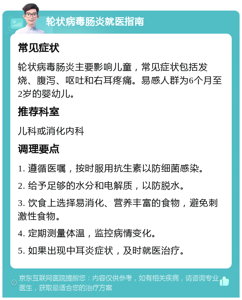 轮状病毒肠炎就医指南 常见症状 轮状病毒肠炎主要影响儿童，常见症状包括发烧、腹泻、呕吐和右耳疼痛。易感人群为6个月至2岁的婴幼儿。 推荐科室 儿科或消化内科 调理要点 1. 遵循医嘱，按时服用抗生素以防细菌感染。 2. 给予足够的水分和电解质，以防脱水。 3. 饮食上选择易消化、营养丰富的食物，避免刺激性食物。 4. 定期测量体温，监控病情变化。 5. 如果出现中耳炎症状，及时就医治疗。