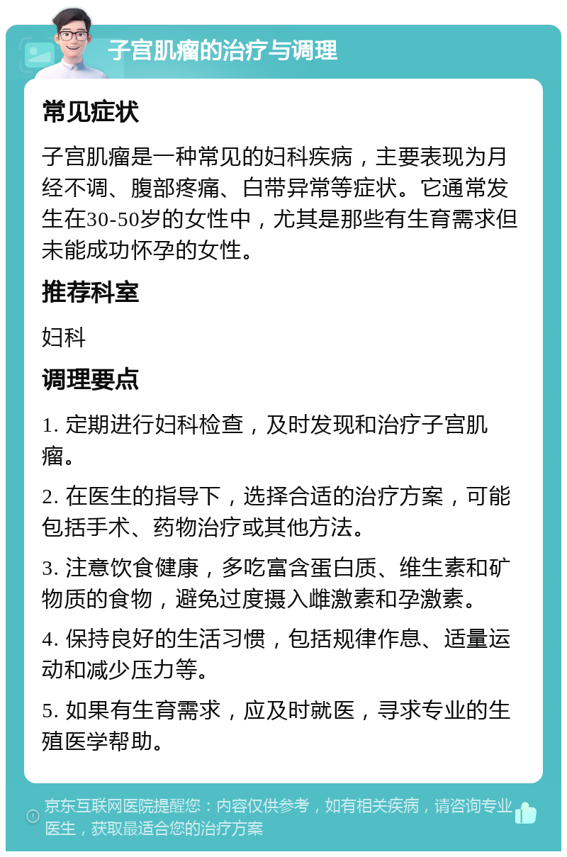 子宫肌瘤的治疗与调理 常见症状 子宫肌瘤是一种常见的妇科疾病，主要表现为月经不调、腹部疼痛、白带异常等症状。它通常发生在30-50岁的女性中，尤其是那些有生育需求但未能成功怀孕的女性。 推荐科室 妇科 调理要点 1. 定期进行妇科检查，及时发现和治疗子宫肌瘤。 2. 在医生的指导下，选择合适的治疗方案，可能包括手术、药物治疗或其他方法。 3. 注意饮食健康，多吃富含蛋白质、维生素和矿物质的食物，避免过度摄入雌激素和孕激素。 4. 保持良好的生活习惯，包括规律作息、适量运动和减少压力等。 5. 如果有生育需求，应及时就医，寻求专业的生殖医学帮助。