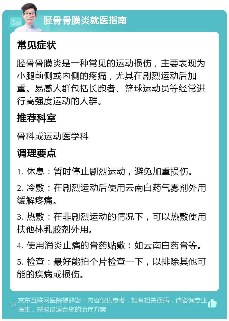 胫骨骨膜炎就医指南 常见症状 胫骨骨膜炎是一种常见的运动损伤，主要表现为小腿前侧或内侧的疼痛，尤其在剧烈运动后加重。易感人群包括长跑者、篮球运动员等经常进行高强度运动的人群。 推荐科室 骨科或运动医学科 调理要点 1. 休息：暂时停止剧烈运动，避免加重损伤。 2. 冷敷：在剧烈运动后使用云南白药气雾剂外用缓解疼痛。 3. 热敷：在非剧烈运动的情况下，可以热敷使用扶他林乳胶剂外用。 4. 使用消炎止痛的膏药贴敷：如云南白药膏等。 5. 检查：最好能拍个片检查一下，以排除其他可能的疾病或损伤。