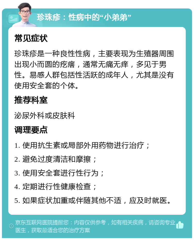 珍珠疹：性病中的“小弟弟” 常见症状 珍珠疹是一种良性性病，主要表现为生殖器周围出现小而圆的疙瘩，通常无痛无痒，多见于男性。易感人群包括性活跃的成年人，尤其是没有使用安全套的个体。 推荐科室 泌尿外科或皮肤科 调理要点 1. 使用抗生素或局部外用药物进行治疗； 2. 避免过度清洁和摩擦； 3. 使用安全套进行性行为； 4. 定期进行性健康检查； 5. 如果症状加重或伴随其他不适，应及时就医。