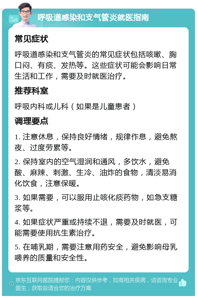 呼吸道感染和支气管炎就医指南 常见症状 呼吸道感染和支气管炎的常见症状包括咳嗽、胸口闷、有痰、发热等。这些症状可能会影响日常生活和工作，需要及时就医治疗。 推荐科室 呼吸内科或儿科（如果是儿童患者） 调理要点 1. 注意休息，保持良好情绪，规律作息，避免熬夜、过度劳累等。 2. 保持室内的空气湿润和通风，多饮水，避免酸、麻辣、刺激、生冷、油炸的食物，清淡易消化饮食，注意保暖。 3. 如果需要，可以服用止咳化痰药物，如急支糖浆等。 4. 如果症状严重或持续不退，需要及时就医，可能需要使用抗生素治疗。 5. 在哺乳期，需要注意用药安全，避免影响母乳喂养的质量和安全性。