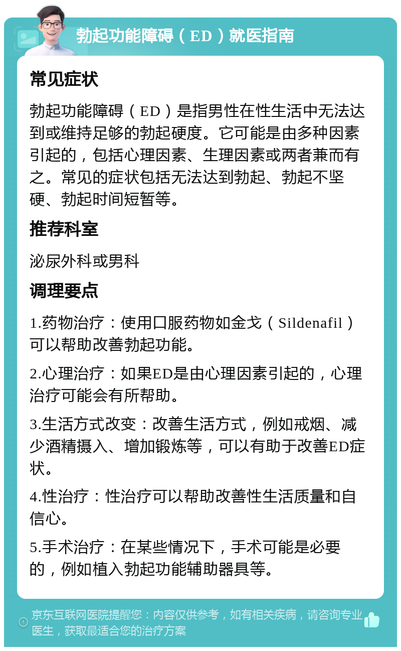 勃起功能障碍（ED）就医指南 常见症状 勃起功能障碍（ED）是指男性在性生活中无法达到或维持足够的勃起硬度。它可能是由多种因素引起的，包括心理因素、生理因素或两者兼而有之。常见的症状包括无法达到勃起、勃起不坚硬、勃起时间短暂等。 推荐科室 泌尿外科或男科 调理要点 1.药物治疗：使用口服药物如金戈（Sildenafil）可以帮助改善勃起功能。 2.心理治疗：如果ED是由心理因素引起的，心理治疗可能会有所帮助。 3.生活方式改变：改善生活方式，例如戒烟、减少酒精摄入、增加锻炼等，可以有助于改善ED症状。 4.性治疗：性治疗可以帮助改善性生活质量和自信心。 5.手术治疗：在某些情况下，手术可能是必要的，例如植入勃起功能辅助器具等。