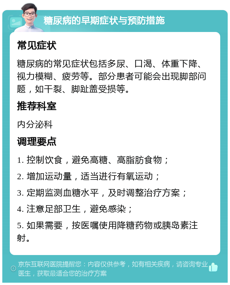 糖尿病的早期症状与预防措施 常见症状 糖尿病的常见症状包括多尿、口渴、体重下降、视力模糊、疲劳等。部分患者可能会出现脚部问题，如干裂、脚趾盖受损等。 推荐科室 内分泌科 调理要点 1. 控制饮食，避免高糖、高脂肪食物； 2. 增加运动量，适当进行有氧运动； 3. 定期监测血糖水平，及时调整治疗方案； 4. 注意足部卫生，避免感染； 5. 如果需要，按医嘱使用降糖药物或胰岛素注射。