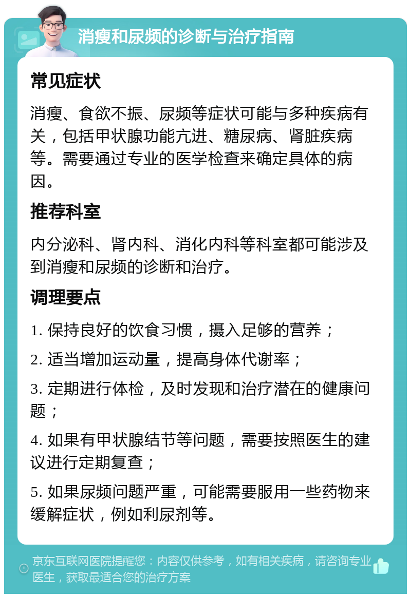 消瘦和尿频的诊断与治疗指南 常见症状 消瘦、食欲不振、尿频等症状可能与多种疾病有关，包括甲状腺功能亢进、糖尿病、肾脏疾病等。需要通过专业的医学检查来确定具体的病因。 推荐科室 内分泌科、肾内科、消化内科等科室都可能涉及到消瘦和尿频的诊断和治疗。 调理要点 1. 保持良好的饮食习惯，摄入足够的营养； 2. 适当增加运动量，提高身体代谢率； 3. 定期进行体检，及时发现和治疗潜在的健康问题； 4. 如果有甲状腺结节等问题，需要按照医生的建议进行定期复查； 5. 如果尿频问题严重，可能需要服用一些药物来缓解症状，例如利尿剂等。