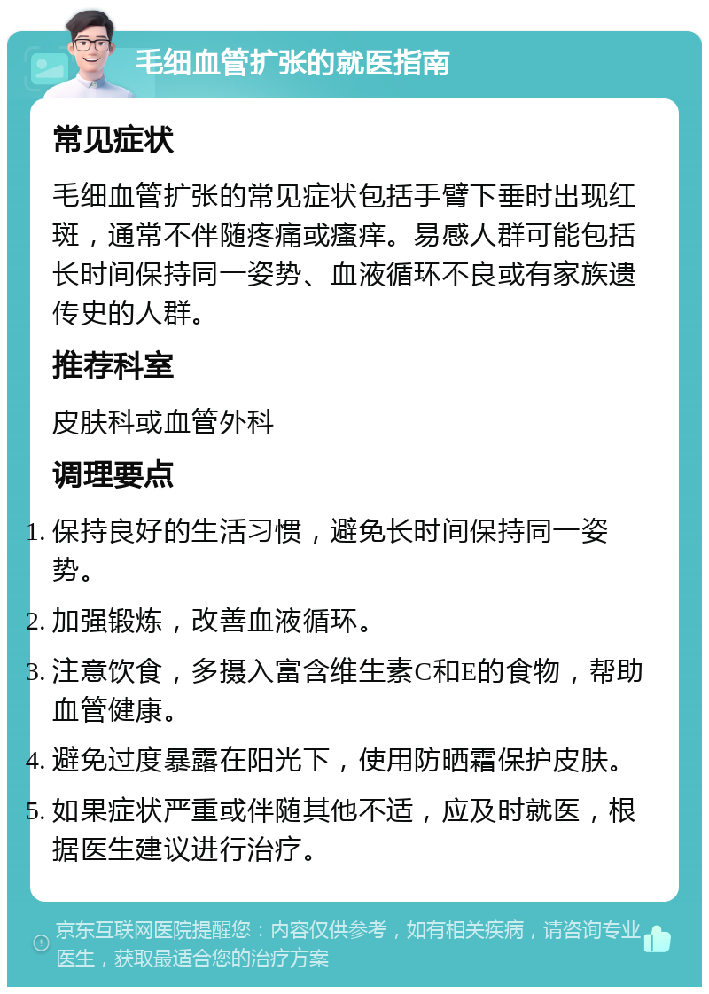 毛细血管扩张的就医指南 常见症状 毛细血管扩张的常见症状包括手臂下垂时出现红斑，通常不伴随疼痛或瘙痒。易感人群可能包括长时间保持同一姿势、血液循环不良或有家族遗传史的人群。 推荐科室 皮肤科或血管外科 调理要点 保持良好的生活习惯，避免长时间保持同一姿势。 加强锻炼，改善血液循环。 注意饮食，多摄入富含维生素C和E的食物，帮助血管健康。 避免过度暴露在阳光下，使用防晒霜保护皮肤。 如果症状严重或伴随其他不适，应及时就医，根据医生建议进行治疗。