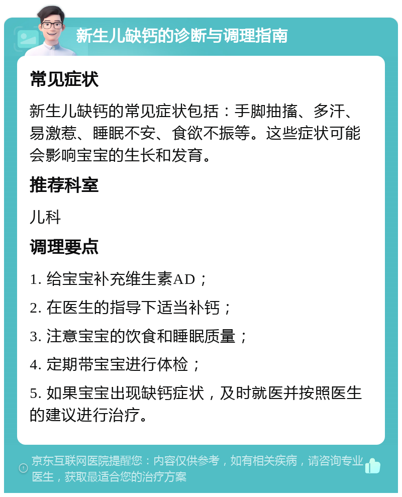 新生儿缺钙的诊断与调理指南 常见症状 新生儿缺钙的常见症状包括：手脚抽搐、多汗、易激惹、睡眠不安、食欲不振等。这些症状可能会影响宝宝的生长和发育。 推荐科室 儿科 调理要点 1. 给宝宝补充维生素AD； 2. 在医生的指导下适当补钙； 3. 注意宝宝的饮食和睡眠质量； 4. 定期带宝宝进行体检； 5. 如果宝宝出现缺钙症状，及时就医并按照医生的建议进行治疗。