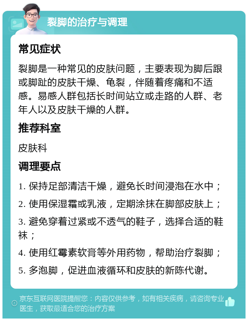 裂脚的治疗与调理 常见症状 裂脚是一种常见的皮肤问题，主要表现为脚后跟或脚趾的皮肤干燥、龟裂，伴随着疼痛和不适感。易感人群包括长时间站立或走路的人群、老年人以及皮肤干燥的人群。 推荐科室 皮肤科 调理要点 1. 保持足部清洁干燥，避免长时间浸泡在水中； 2. 使用保湿霜或乳液，定期涂抹在脚部皮肤上； 3. 避免穿着过紧或不透气的鞋子，选择合适的鞋袜； 4. 使用红霉素软膏等外用药物，帮助治疗裂脚； 5. 多泡脚，促进血液循环和皮肤的新陈代谢。