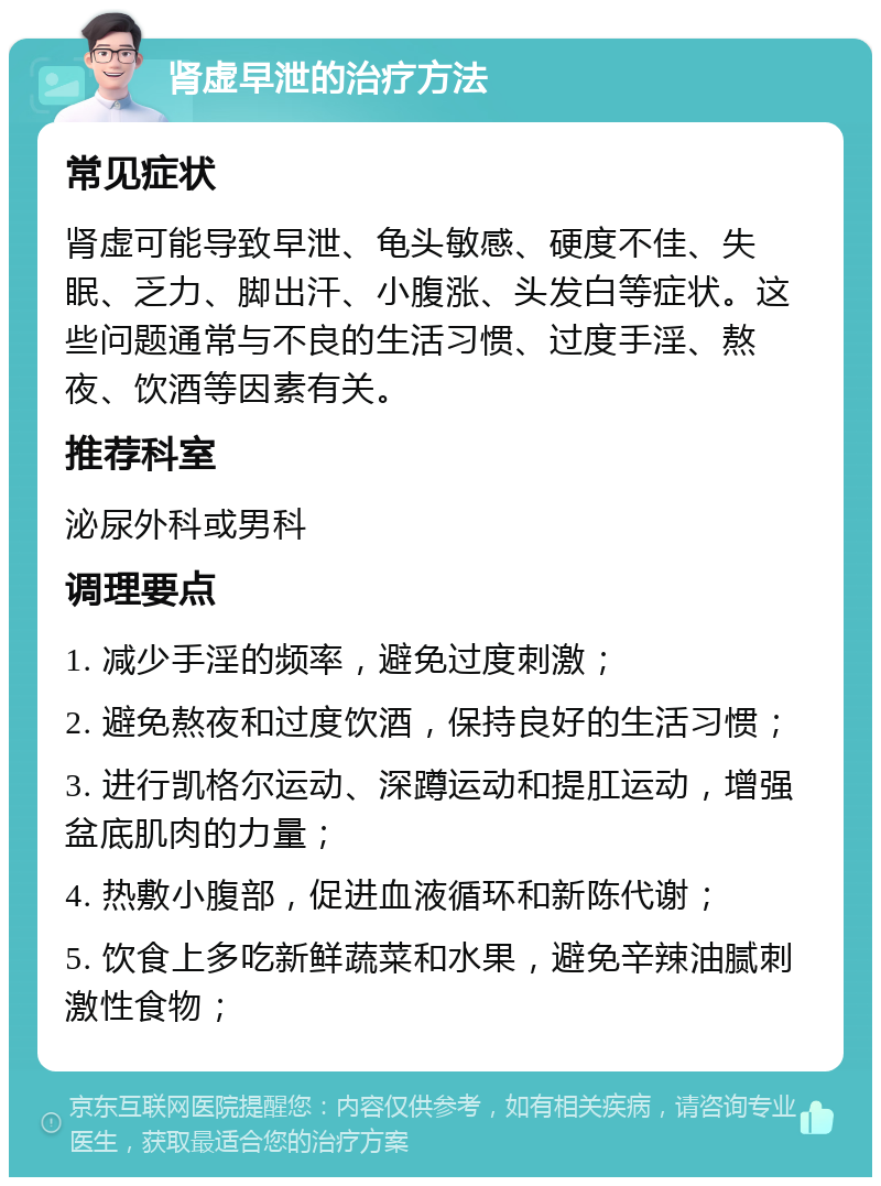 肾虚早泄的治疗方法 常见症状 肾虚可能导致早泄、龟头敏感、硬度不佳、失眠、乏力、脚出汗、小腹涨、头发白等症状。这些问题通常与不良的生活习惯、过度手淫、熬夜、饮酒等因素有关。 推荐科室 泌尿外科或男科 调理要点 1. 减少手淫的频率，避免过度刺激； 2. 避免熬夜和过度饮酒，保持良好的生活习惯； 3. 进行凯格尔运动、深蹲运动和提肛运动，增强盆底肌肉的力量； 4. 热敷小腹部，促进血液循环和新陈代谢； 5. 饮食上多吃新鲜蔬菜和水果，避免辛辣油腻刺激性食物；