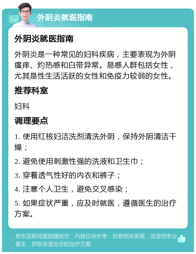 外阴炎就医指南 外阴炎就医指南 外阴炎是一种常见的妇科疾病，主要表现为外阴瘙痒、灼热感和白带异常。易感人群包括女性，尤其是性生活活跃的女性和免疫力较弱的女性。 推荐科室 妇科 调理要点 1. 使用红核妇洁洗剂清洗外阴，保持外阴清洁干燥； 2. 避免使用刺激性强的洗液和卫生巾； 3. 穿着透气性好的内衣和裤子； 4. 注意个人卫生，避免交叉感染； 5. 如果症状严重，应及时就医，遵循医生的治疗方案。