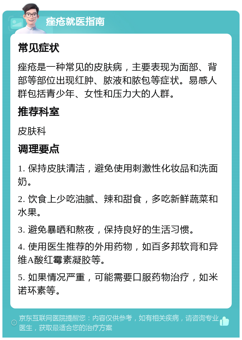 痤疮就医指南 常见症状 痤疮是一种常见的皮肤病，主要表现为面部、背部等部位出现红肿、脓液和脓包等症状。易感人群包括青少年、女性和压力大的人群。 推荐科室 皮肤科 调理要点 1. 保持皮肤清洁，避免使用刺激性化妆品和洗面奶。 2. 饮食上少吃油腻、辣和甜食，多吃新鲜蔬菜和水果。 3. 避免暴晒和熬夜，保持良好的生活习惯。 4. 使用医生推荐的外用药物，如百多邦软膏和异维A酸红霉素凝胶等。 5. 如果情况严重，可能需要口服药物治疗，如米诺环素等。