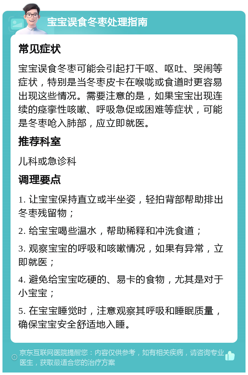 宝宝误食冬枣处理指南 常见症状 宝宝误食冬枣可能会引起打干呕、呕吐、哭闹等症状，特别是当冬枣皮卡在喉咙或食道时更容易出现这些情况。需要注意的是，如果宝宝出现连续的痉挛性咳嗽、呼吸急促或困难等症状，可能是冬枣呛入肺部，应立即就医。 推荐科室 儿科或急诊科 调理要点 1. 让宝宝保持直立或半坐姿，轻拍背部帮助排出冬枣残留物； 2. 给宝宝喝些温水，帮助稀释和冲洗食道； 3. 观察宝宝的呼吸和咳嗽情况，如果有异常，立即就医； 4. 避免给宝宝吃硬的、易卡的食物，尤其是对于小宝宝； 5. 在宝宝睡觉时，注意观察其呼吸和睡眠质量，确保宝宝安全舒适地入睡。