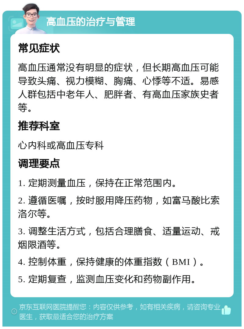 高血压的治疗与管理 常见症状 高血压通常没有明显的症状，但长期高血压可能导致头痛、视力模糊、胸痛、心悸等不适。易感人群包括中老年人、肥胖者、有高血压家族史者等。 推荐科室 心内科或高血压专科 调理要点 1. 定期测量血压，保持在正常范围内。 2. 遵循医嘱，按时服用降压药物，如富马酸比索洛尔等。 3. 调整生活方式，包括合理膳食、适量运动、戒烟限酒等。 4. 控制体重，保持健康的体重指数（BMI）。 5. 定期复查，监测血压变化和药物副作用。