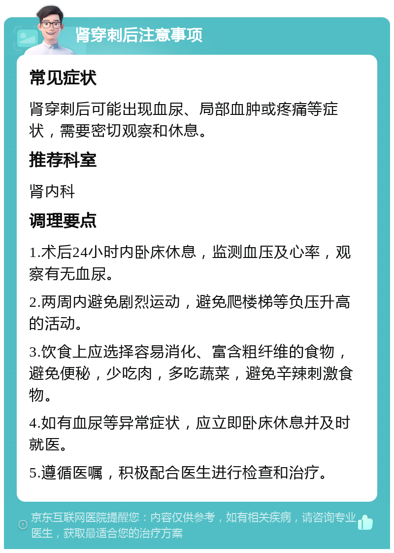 肾穿刺后注意事项 常见症状 肾穿刺后可能出现血尿、局部血肿或疼痛等症状，需要密切观察和休息。 推荐科室 肾内科 调理要点 1.术后24小时内卧床休息，监测血压及心率，观察有无血尿。 2.两周内避免剧烈运动，避免爬楼梯等负压升高的活动。 3.饮食上应选择容易消化、富含粗纤维的食物，避免便秘，少吃肉，多吃蔬菜，避免辛辣刺激食物。 4.如有血尿等异常症状，应立即卧床休息并及时就医。 5.遵循医嘱，积极配合医生进行检查和治疗。