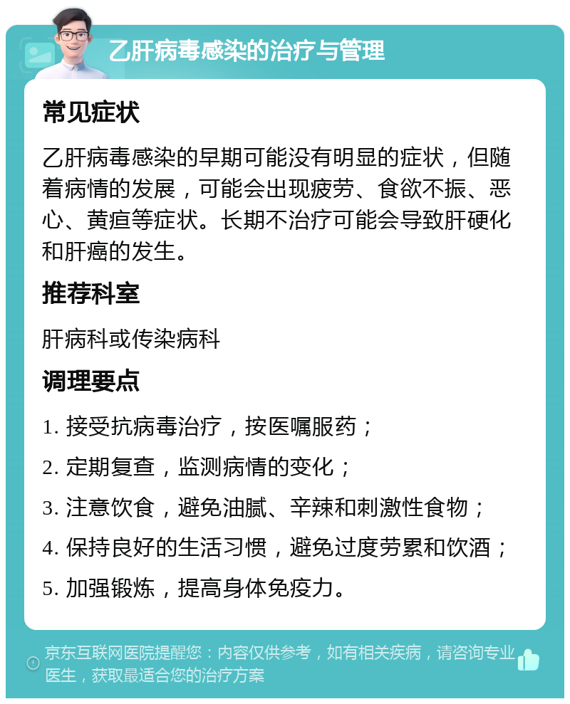 乙肝病毒感染的治疗与管理 常见症状 乙肝病毒感染的早期可能没有明显的症状，但随着病情的发展，可能会出现疲劳、食欲不振、恶心、黄疸等症状。长期不治疗可能会导致肝硬化和肝癌的发生。 推荐科室 肝病科或传染病科 调理要点 1. 接受抗病毒治疗，按医嘱服药； 2. 定期复查，监测病情的变化； 3. 注意饮食，避免油腻、辛辣和刺激性食物； 4. 保持良好的生活习惯，避免过度劳累和饮酒； 5. 加强锻炼，提高身体免疫力。