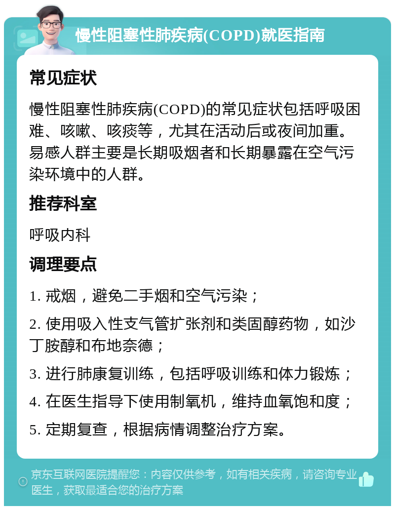 慢性阻塞性肺疾病(COPD)就医指南 常见症状 慢性阻塞性肺疾病(COPD)的常见症状包括呼吸困难、咳嗽、咳痰等，尤其在活动后或夜间加重。易感人群主要是长期吸烟者和长期暴露在空气污染环境中的人群。 推荐科室 呼吸内科 调理要点 1. 戒烟，避免二手烟和空气污染； 2. 使用吸入性支气管扩张剂和类固醇药物，如沙丁胺醇和布地奈德； 3. 进行肺康复训练，包括呼吸训练和体力锻炼； 4. 在医生指导下使用制氧机，维持血氧饱和度； 5. 定期复查，根据病情调整治疗方案。