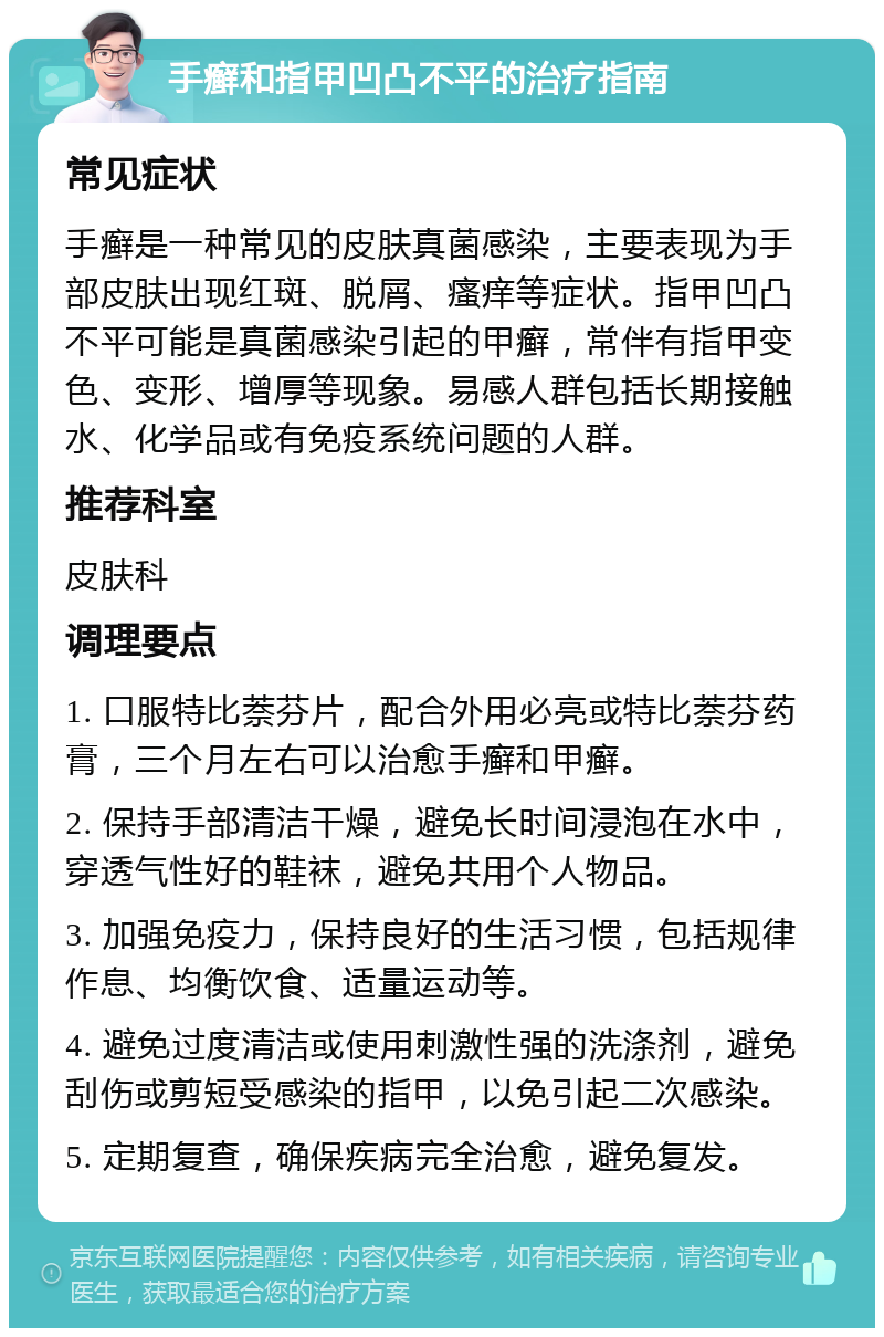 手癣和指甲凹凸不平的治疗指南 常见症状 手癣是一种常见的皮肤真菌感染，主要表现为手部皮肤出现红斑、脱屑、瘙痒等症状。指甲凹凸不平可能是真菌感染引起的甲癣，常伴有指甲变色、变形、增厚等现象。易感人群包括长期接触水、化学品或有免疫系统问题的人群。 推荐科室 皮肤科 调理要点 1. 口服特比萘芬片，配合外用必亮或特比萘芬药膏，三个月左右可以治愈手癣和甲癣。 2. 保持手部清洁干燥，避免长时间浸泡在水中，穿透气性好的鞋袜，避免共用个人物品。 3. 加强免疫力，保持良好的生活习惯，包括规律作息、均衡饮食、适量运动等。 4. 避免过度清洁或使用刺激性强的洗涤剂，避免刮伤或剪短受感染的指甲，以免引起二次感染。 5. 定期复查，确保疾病完全治愈，避免复发。