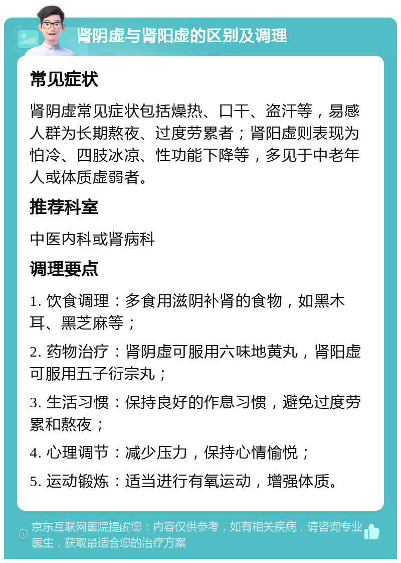 肾阴虚与肾阳虚的区别及调理 常见症状 肾阴虚常见症状包括燥热、口干、盗汗等，易感人群为长期熬夜、过度劳累者；肾阳虚则表现为怕冷、四肢冰凉、性功能下降等，多见于中老年人或体质虚弱者。 推荐科室 中医内科或肾病科 调理要点 1. 饮食调理：多食用滋阴补肾的食物，如黑木耳、黑芝麻等； 2. 药物治疗：肾阴虚可服用六味地黄丸，肾阳虚可服用五子衍宗丸； 3. 生活习惯：保持良好的作息习惯，避免过度劳累和熬夜； 4. 心理调节：减少压力，保持心情愉悦； 5. 运动锻炼：适当进行有氧运动，增强体质。