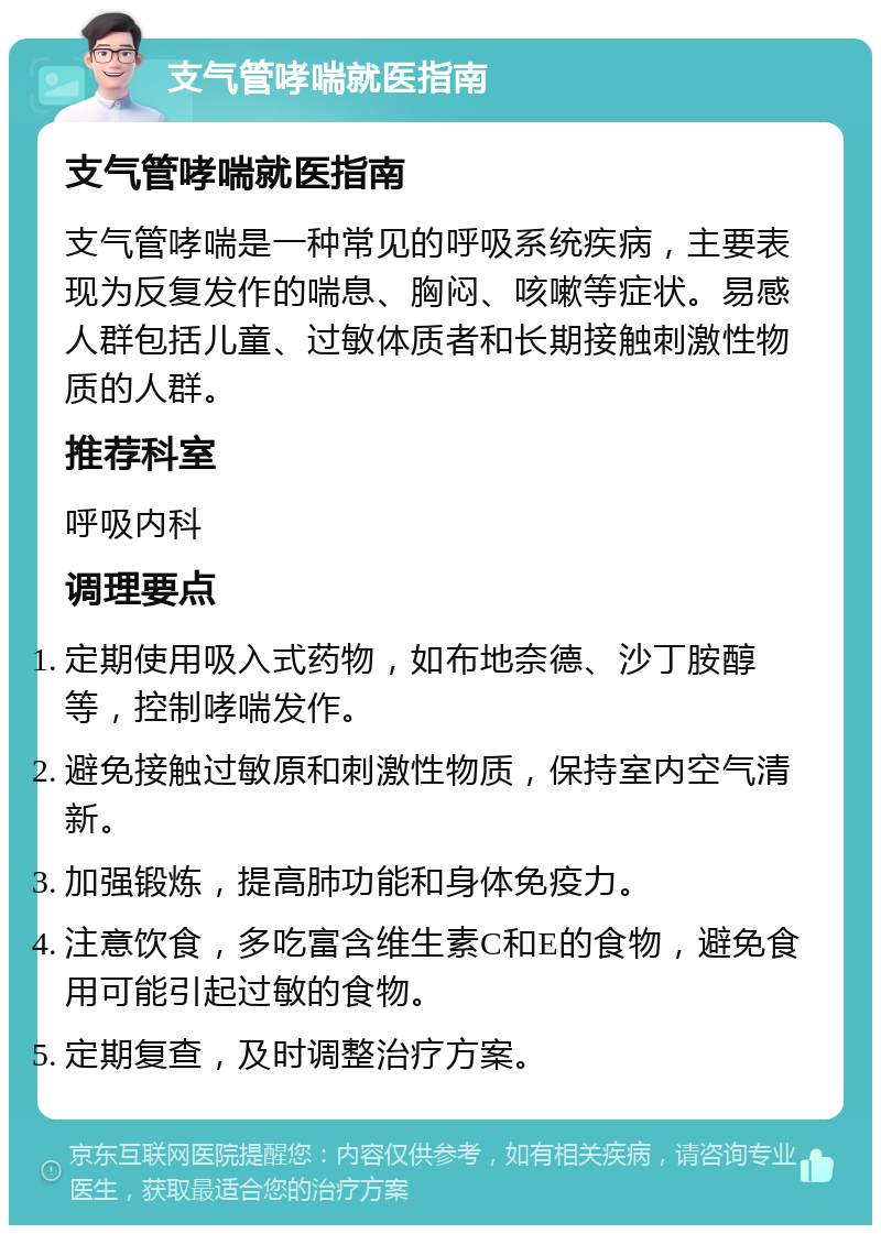 支气管哮喘就医指南 支气管哮喘就医指南 支气管哮喘是一种常见的呼吸系统疾病，主要表现为反复发作的喘息、胸闷、咳嗽等症状。易感人群包括儿童、过敏体质者和长期接触刺激性物质的人群。 推荐科室 呼吸内科 调理要点 定期使用吸入式药物，如布地奈德、沙丁胺醇等，控制哮喘发作。 避免接触过敏原和刺激性物质，保持室内空气清新。 加强锻炼，提高肺功能和身体免疫力。 注意饮食，多吃富含维生素C和E的食物，避免食用可能引起过敏的食物。 定期复查，及时调整治疗方案。