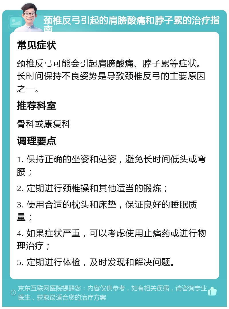 颈椎反弓引起的肩膀酸痛和脖子累的治疗指南 常见症状 颈椎反弓可能会引起肩膀酸痛、脖子累等症状。长时间保持不良姿势是导致颈椎反弓的主要原因之一。 推荐科室 骨科或康复科 调理要点 1. 保持正确的坐姿和站姿，避免长时间低头或弯腰； 2. 定期进行颈椎操和其他适当的锻炼； 3. 使用合适的枕头和床垫，保证良好的睡眠质量； 4. 如果症状严重，可以考虑使用止痛药或进行物理治疗； 5. 定期进行体检，及时发现和解决问题。