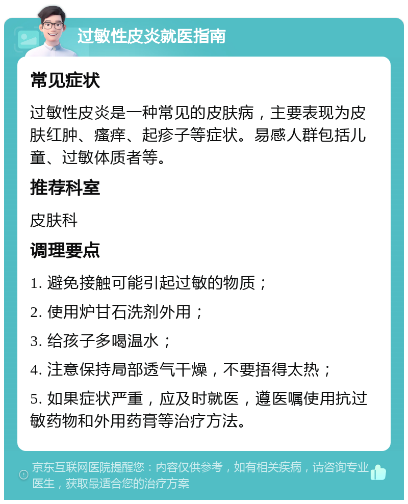 过敏性皮炎就医指南 常见症状 过敏性皮炎是一种常见的皮肤病，主要表现为皮肤红肿、瘙痒、起疹子等症状。易感人群包括儿童、过敏体质者等。 推荐科室 皮肤科 调理要点 1. 避免接触可能引起过敏的物质； 2. 使用炉甘石洗剂外用； 3. 给孩子多喝温水； 4. 注意保持局部透气干燥，不要捂得太热； 5. 如果症状严重，应及时就医，遵医嘱使用抗过敏药物和外用药膏等治疗方法。