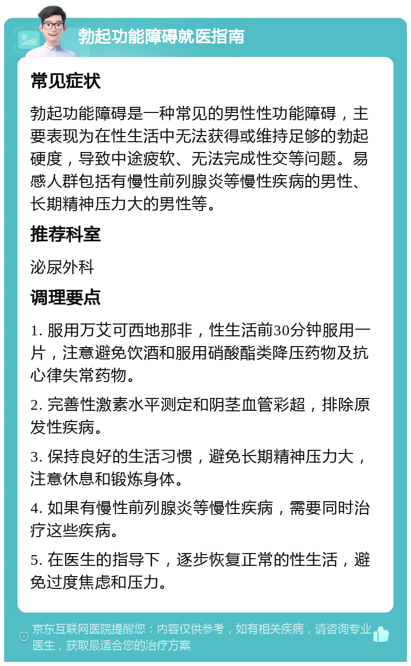 勃起功能障碍就医指南 常见症状 勃起功能障碍是一种常见的男性性功能障碍，主要表现为在性生活中无法获得或维持足够的勃起硬度，导致中途疲软、无法完成性交等问题。易感人群包括有慢性前列腺炎等慢性疾病的男性、长期精神压力大的男性等。 推荐科室 泌尿外科 调理要点 1. 服用万艾可西地那非，性生活前30分钟服用一片，注意避免饮酒和服用硝酸酯类降压药物及抗心律失常药物。 2. 完善性激素水平测定和阴茎血管彩超，排除原发性疾病。 3. 保持良好的生活习惯，避免长期精神压力大，注意休息和锻炼身体。 4. 如果有慢性前列腺炎等慢性疾病，需要同时治疗这些疾病。 5. 在医生的指导下，逐步恢复正常的性生活，避免过度焦虑和压力。