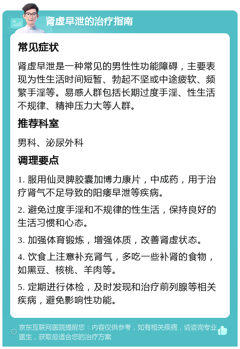 肾虚早泄的治疗指南 常见症状 肾虚早泄是一种常见的男性性功能障碍，主要表现为性生活时间短暂、勃起不坚或中途疲软、频繁手淫等。易感人群包括长期过度手淫、性生活不规律、精神压力大等人群。 推荐科室 男科、泌尿外科 调理要点 1. 服用仙灵脾胶囊加博力康片，中成药，用于治疗肾气不足导致的阳痿早泄等疾病。 2. 避免过度手淫和不规律的性生活，保持良好的生活习惯和心态。 3. 加强体育锻炼，增强体质，改善肾虚状态。 4. 饮食上注意补充肾气，多吃一些补肾的食物，如黑豆、核桃、羊肉等。 5. 定期进行体检，及时发现和治疗前列腺等相关疾病，避免影响性功能。