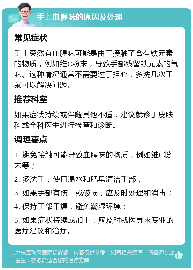 手上血腥味的原因及处理 常见症状 手上突然有血腥味可能是由于接触了含有铁元素的物质，例如维C粉末，导致手部残留铁元素的气味。这种情况通常不需要过于担心，多洗几次手就可以解决问题。 推荐科室 如果症状持续或伴随其他不适，建议就诊于皮肤科或全科医生进行检查和诊断。 调理要点 1. 避免接触可能导致血腥味的物质，例如维C粉末等； 2. 多洗手，使用温水和肥皂清洁手部； 3. 如果手部有伤口或破损，应及时处理和消毒； 4. 保持手部干燥，避免潮湿环境； 5. 如果症状持续或加重，应及时就医寻求专业的医疗建议和治疗。