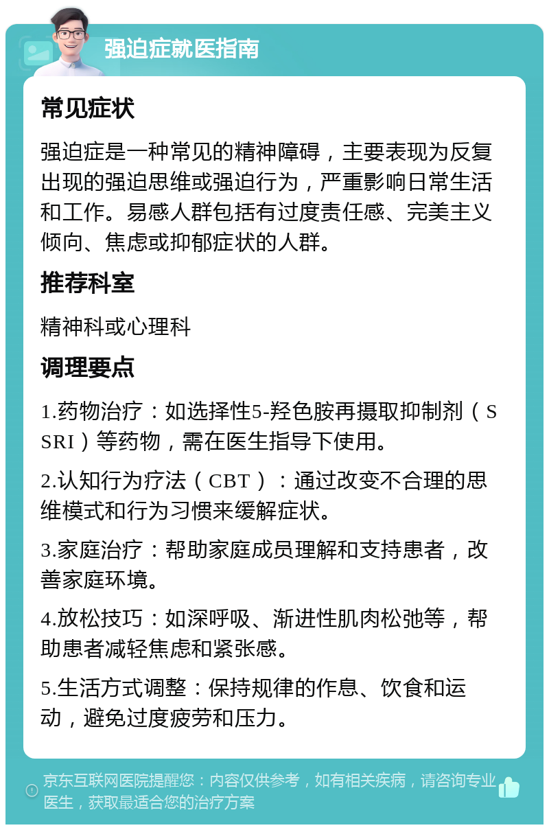 强迫症就医指南 常见症状 强迫症是一种常见的精神障碍，主要表现为反复出现的强迫思维或强迫行为，严重影响日常生活和工作。易感人群包括有过度责任感、完美主义倾向、焦虑或抑郁症状的人群。 推荐科室 精神科或心理科 调理要点 1.药物治疗：如选择性5-羟色胺再摄取抑制剂（SSRI）等药物，需在医生指导下使用。 2.认知行为疗法（CBT）：通过改变不合理的思维模式和行为习惯来缓解症状。 3.家庭治疗：帮助家庭成员理解和支持患者，改善家庭环境。 4.放松技巧：如深呼吸、渐进性肌肉松弛等，帮助患者减轻焦虑和紧张感。 5.生活方式调整：保持规律的作息、饮食和运动，避免过度疲劳和压力。