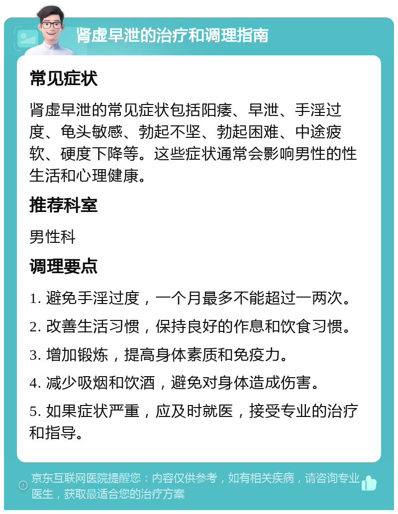 肾虚早泄的治疗和调理指南 常见症状 肾虚早泄的常见症状包括阳痿、早泄、手淫过度、龟头敏感、勃起不坚、勃起困难、中途疲软、硬度下降等。这些症状通常会影响男性的性生活和心理健康。 推荐科室 男性科 调理要点 1. 避免手淫过度，一个月最多不能超过一两次。 2. 改善生活习惯，保持良好的作息和饮食习惯。 3. 增加锻炼，提高身体素质和免疫力。 4. 减少吸烟和饮酒，避免对身体造成伤害。 5. 如果症状严重，应及时就医，接受专业的治疗和指导。