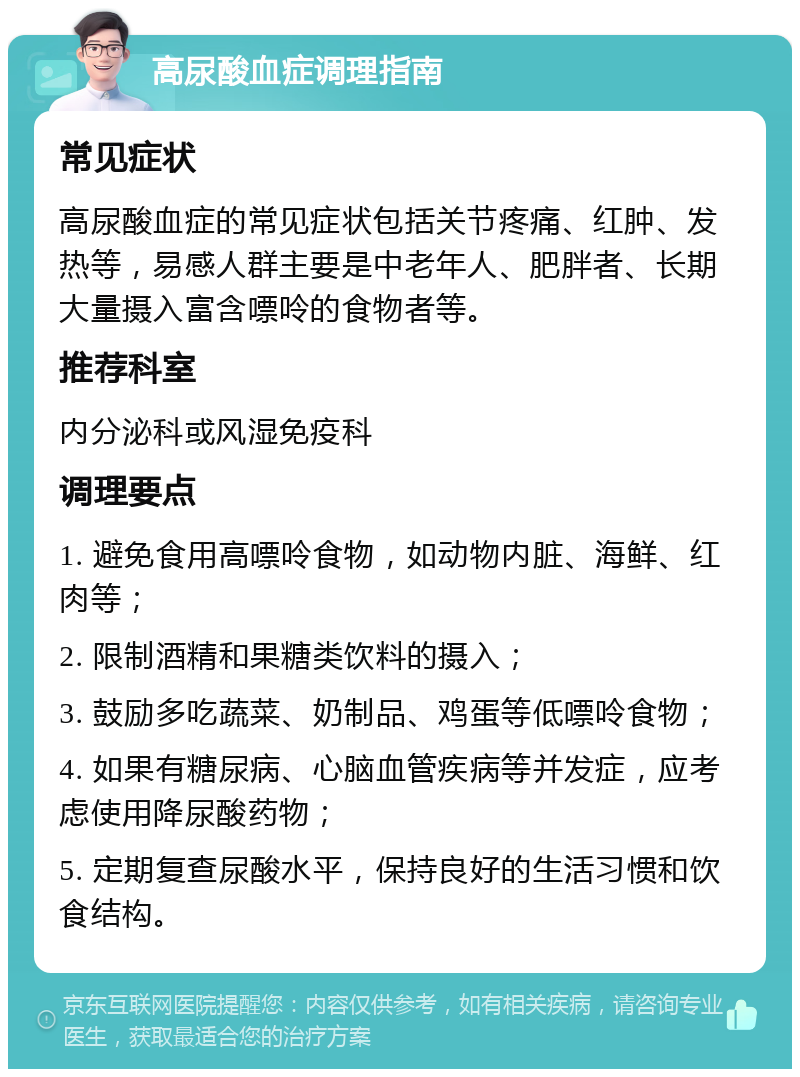 高尿酸血症调理指南 常见症状 高尿酸血症的常见症状包括关节疼痛、红肿、发热等，易感人群主要是中老年人、肥胖者、长期大量摄入富含嘌呤的食物者等。 推荐科室 内分泌科或风湿免疫科 调理要点 1. 避免食用高嘌呤食物，如动物内脏、海鲜、红肉等； 2. 限制酒精和果糖类饮料的摄入； 3. 鼓励多吃蔬菜、奶制品、鸡蛋等低嘌呤食物； 4. 如果有糖尿病、心脑血管疾病等并发症，应考虑使用降尿酸药物； 5. 定期复查尿酸水平，保持良好的生活习惯和饮食结构。