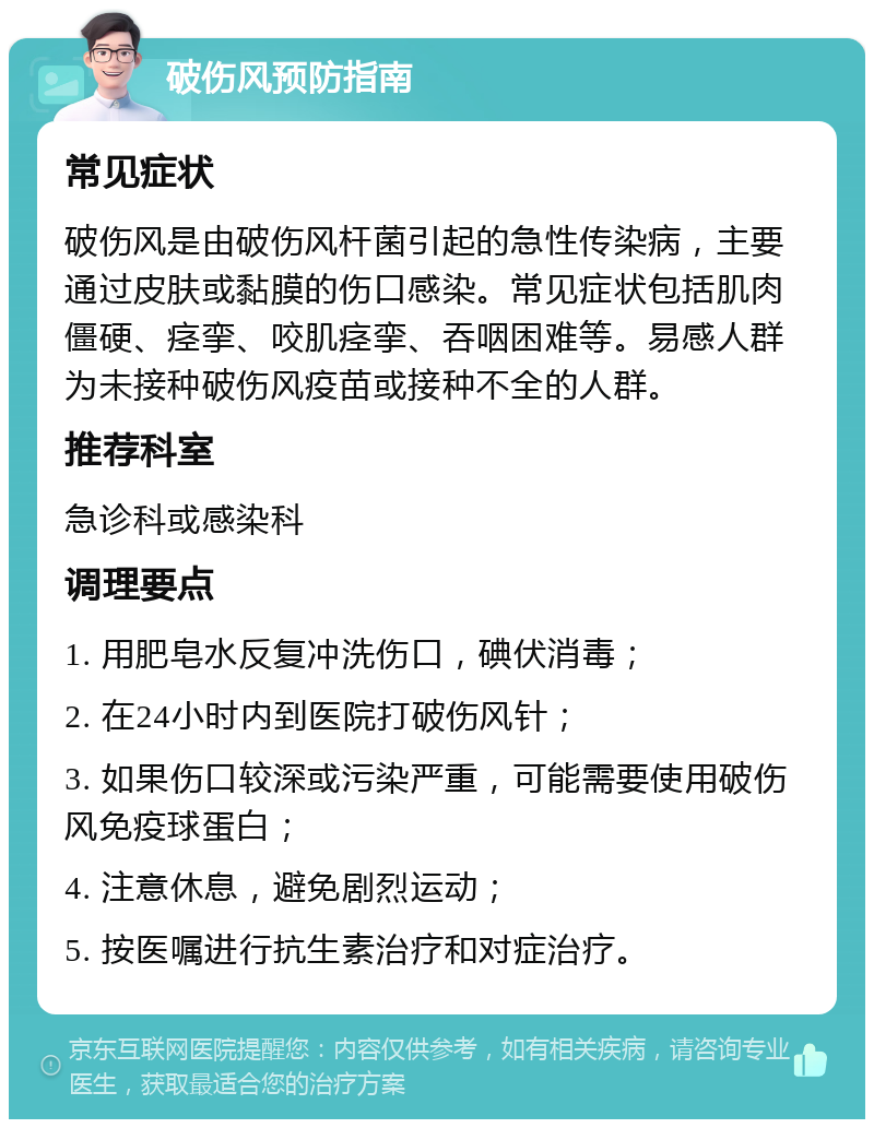 破伤风预防指南 常见症状 破伤风是由破伤风杆菌引起的急性传染病，主要通过皮肤或黏膜的伤口感染。常见症状包括肌肉僵硬、痉挛、咬肌痉挛、吞咽困难等。易感人群为未接种破伤风疫苗或接种不全的人群。 推荐科室 急诊科或感染科 调理要点 1. 用肥皂水反复冲洗伤口，碘伏消毒； 2. 在24小时内到医院打破伤风针； 3. 如果伤口较深或污染严重，可能需要使用破伤风免疫球蛋白； 4. 注意休息，避免剧烈运动； 5. 按医嘱进行抗生素治疗和对症治疗。