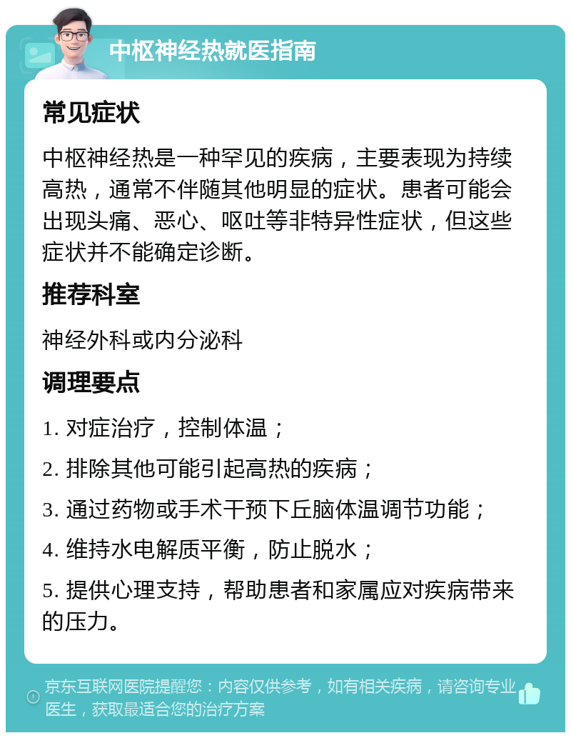 中枢神经热就医指南 常见症状 中枢神经热是一种罕见的疾病，主要表现为持续高热，通常不伴随其他明显的症状。患者可能会出现头痛、恶心、呕吐等非特异性症状，但这些症状并不能确定诊断。 推荐科室 神经外科或内分泌科 调理要点 1. 对症治疗，控制体温； 2. 排除其他可能引起高热的疾病； 3. 通过药物或手术干预下丘脑体温调节功能； 4. 维持水电解质平衡，防止脱水； 5. 提供心理支持，帮助患者和家属应对疾病带来的压力。