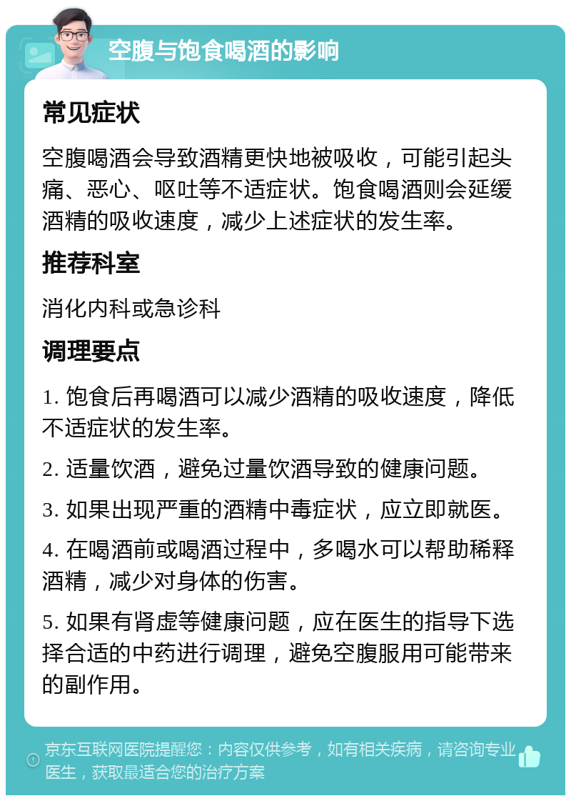 空腹与饱食喝酒的影响 常见症状 空腹喝酒会导致酒精更快地被吸收，可能引起头痛、恶心、呕吐等不适症状。饱食喝酒则会延缓酒精的吸收速度，减少上述症状的发生率。 推荐科室 消化内科或急诊科 调理要点 1. 饱食后再喝酒可以减少酒精的吸收速度，降低不适症状的发生率。 2. 适量饮酒，避免过量饮酒导致的健康问题。 3. 如果出现严重的酒精中毒症状，应立即就医。 4. 在喝酒前或喝酒过程中，多喝水可以帮助稀释酒精，减少对身体的伤害。 5. 如果有肾虚等健康问题，应在医生的指导下选择合适的中药进行调理，避免空腹服用可能带来的副作用。