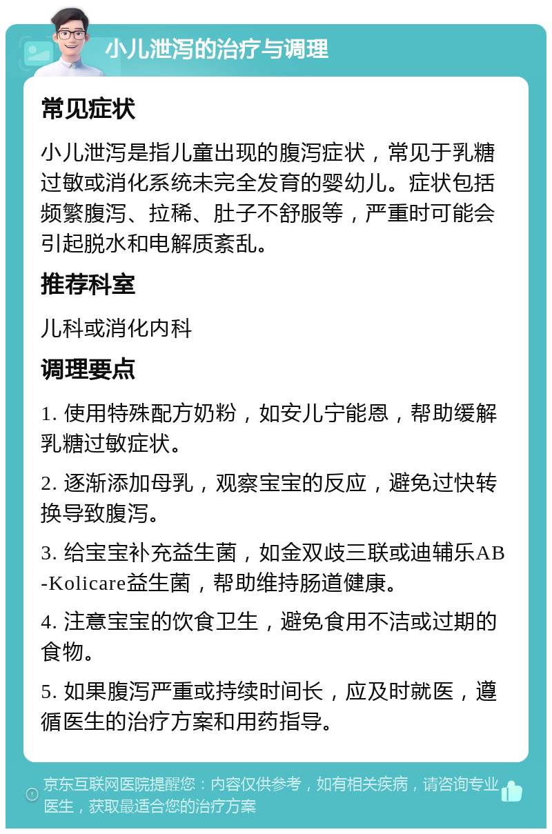 小儿泄泻的治疗与调理 常见症状 小儿泄泻是指儿童出现的腹泻症状，常见于乳糖过敏或消化系统未完全发育的婴幼儿。症状包括频繁腹泻、拉稀、肚子不舒服等，严重时可能会引起脱水和电解质紊乱。 推荐科室 儿科或消化内科 调理要点 1. 使用特殊配方奶粉，如安儿宁能恩，帮助缓解乳糖过敏症状。 2. 逐渐添加母乳，观察宝宝的反应，避免过快转换导致腹泻。 3. 给宝宝补充益生菌，如金双歧三联或迪辅乐AB-Kolicare益生菌，帮助维持肠道健康。 4. 注意宝宝的饮食卫生，避免食用不洁或过期的食物。 5. 如果腹泻严重或持续时间长，应及时就医，遵循医生的治疗方案和用药指导。