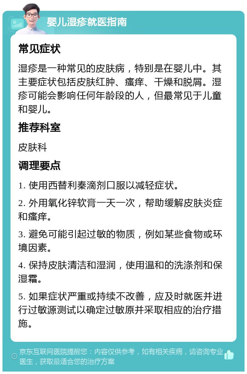 婴儿湿疹就医指南 常见症状 湿疹是一种常见的皮肤病，特别是在婴儿中。其主要症状包括皮肤红肿、瘙痒、干燥和脱屑。湿疹可能会影响任何年龄段的人，但最常见于儿童和婴儿。 推荐科室 皮肤科 调理要点 1. 使用西替利秦滴剂口服以减轻症状。 2. 外用氧化锌软膏一天一次，帮助缓解皮肤炎症和瘙痒。 3. 避免可能引起过敏的物质，例如某些食物或环境因素。 4. 保持皮肤清洁和湿润，使用温和的洗涤剂和保湿霜。 5. 如果症状严重或持续不改善，应及时就医并进行过敏源测试以确定过敏原并采取相应的治疗措施。