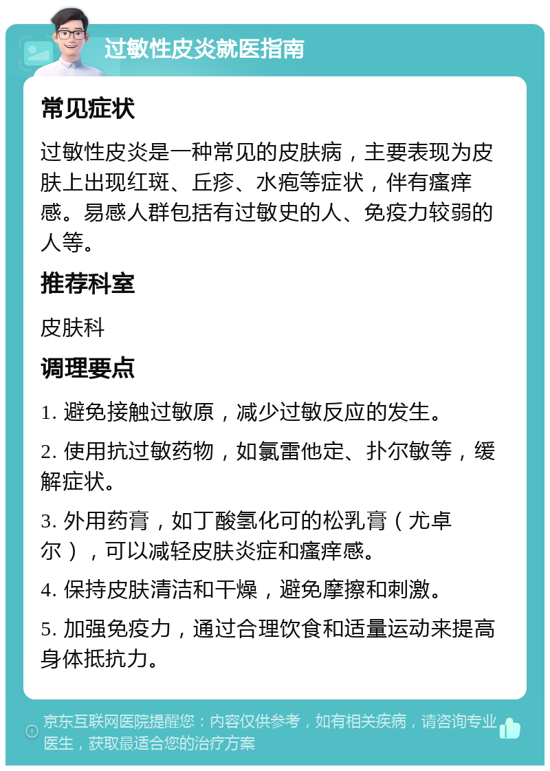 过敏性皮炎就医指南 常见症状 过敏性皮炎是一种常见的皮肤病，主要表现为皮肤上出现红斑、丘疹、水疱等症状，伴有瘙痒感。易感人群包括有过敏史的人、免疫力较弱的人等。 推荐科室 皮肤科 调理要点 1. 避免接触过敏原，减少过敏反应的发生。 2. 使用抗过敏药物，如氯雷他定、扑尔敏等，缓解症状。 3. 外用药膏，如丁酸氢化可的松乳膏（尤卓尔），可以减轻皮肤炎症和瘙痒感。 4. 保持皮肤清洁和干燥，避免摩擦和刺激。 5. 加强免疫力，通过合理饮食和适量运动来提高身体抵抗力。